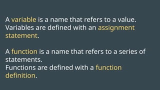A variable is a name that refers to a value.
Variables are defined with an assignment
statement.
A function is a name that refers to a series of
statements.
Functions are defined with a function
definition.
 