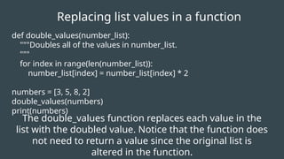 def double_values(number_list):
"""Doubles all of the values in number_list.
"""
for index in range(len(number_list)):
number_list[index] = number_list[index] * 2
numbers = [3, 5, 8, 2]
double_values(numbers)
print(numbers)
Replacing list values in a function
The double_values function replaces each value in the
list with the doubled value. Notice that the function does
not need to return a value since the original list is
altered in the function.
 
