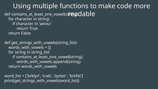 Using multiple functions to make code more
readable
def contains_at_least_one_vowel(string):
for character in string:
if character in 'aeiou':
return True
return False
def get_strings_with_vowels(string_list):
words_with_vowels = []
for string in string_list:
if contains_at_least_one_vowel(string):
words_with_vowels.append(string)
return words_with_vowels
word_list = ['brklyn', 'crab', 'oyster', 'brkfst']
print(get_strings_with_vowels(word_list))
 