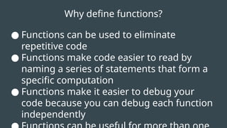 Why define functions?
● Functions can be used to eliminate
repetitive code
● Functions make code easier to read by
naming a series of statements that form a
specific computation
● Functions make it easier to debug your
code because you can debug each function
independently
 