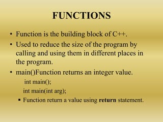 FUNCTIONS
• Function is the building block of C++.
• Used to reduce the size of the program by
calling and using them in different places in
the program.
• main()Function returns an integer value.
int main();
int main(int arg);
 Function return a value using return statement.
 