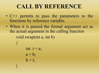 CALL BY REFERENCE
• C++ permits to pass the parameters to the
functions by reference variable.
• When it is passed the formal argument act as
the actual argument in the calling function
void swap(int a, int b)
{
int t = a;
a = b;
b = t;
}
 