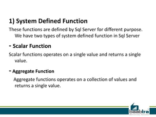 1) System Defined Function
These functions are defined by Sql Server for different purpose.
We have two types of system defined function in Sql Server

- Scalar Function
Scalar functions operates on a single value and returns a single
value.

- Aggregate Function
Aggregate functions operates on a collection of values and
returns a single value.

 