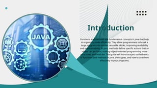 Introduction
Functions and methods are fundamental concepts in Java that help
in organizing code efficiently. They allow programmers to break a
large program into smaller, reusable blocks, improving readability
and maintainability. In Java, methods define specific actions that an
object can perform, making object-oriented programming more
structured and modular. This guide will introduce you to the basics
of functions and methods in Java, their types, and how to use them
effectively in your programs.
 