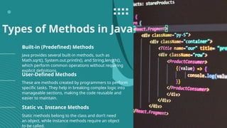 Types of Methods in Java
Java provides several built-in methods, such as
Math.sqrt(), System.out.println(), and String.length(),
which perform common operations without requiring
explicit definitions.
These are methods created by programmers to perform
specific tasks. They help in breaking complex logic into
manageable sections, making the code reusable and
easier to maintain.
Built-in (Predefined) Methods
User-Defined Methods
Static methods belong to the class and don’t need
an object, while instance methods require an object
to be called.
Static vs. Instance Methods
 