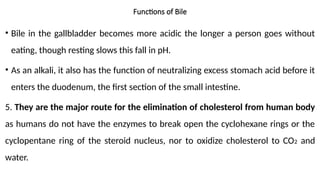 Functions of Bile
• Bile in the gallbladder becomes more acidic the longer a person goes without
eating, though resting slows this fall in pH.
• As an alkali, it also has the function of neutralizing excess stomach acid before it
enters the duodenum, the first section of the small intestine.
5. They are the major route for the elimination of cholesterol from human body
as humans do not have the enzymes to break open the cyclohexane rings or the
cyclopentane ring of the steroid nucleus, nor to oxidize cholesterol to CO2 and
water.
 