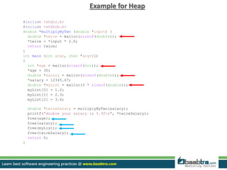Example for Heap
#include <stdio.h>
#include <stdlib.h>
double *multiplyByTwo (double *input) {
double *twice = malloc(sizeof(double));
*twice = *input * 2.0;
return twice;
}
int main (int argc, char *argv[])
{
int *age = malloc(sizeof(int));
*age = 30;
double *salary = malloc(sizeof(double));
*salary = 12345.67;
double *myList = malloc(3 * sizeof(double));
myList[0] = 1.2;
myList[1] = 2.3;
myList[2] = 3.4;
double *twiceSalary = multiplyByTwo(salary);
printf("double your salary is %.3fn", *twiceSalary);
free(age);
free(salary);
free(myList);
free(twiceSalary);
return 0;
}
 