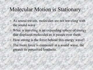 Molecular Motion is Stationary
 As sound travels, molecules are not traveling with
the sound wave
 What is traveling is an expanding sphere of energy
that displaces molecules as it passes over them
 How strong is the force behind this energy wave?
 The more force is contained in a sound wave, the
greater its perceived loudness.
 