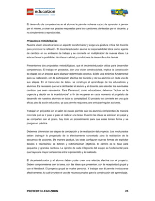 El desarrollo de competencias en el alumno le permite volverse capaz de aprender a pensar
por sí mismo, a crear sus propias respuestas para las cuestiones planteadas por el docente, y
no simplemente a reproducirlas.


Propuestas metodológicas
Nuestra visión educativa tiene un aspecto transformador y exige una postura crítica del docente
para promover la reflexión. El docente/educador asume la responsabilidad ética como agente
de cambios en su ambiente de trabajo y se convierte en multiplicador de nuevas ideas. La
educación es la posibilidad de ofrecer calidad y condiciones de desarrollo a los demás.


Presentamos dos propuestas metodológicas, que el docente/educador utiliza para desarrollar
competencias. El trabajo en proyectos, con una visión constructivista, implica la construcción
de etapas de un proceso para alcanzar determinado objetivo. Existe una dinámica fundamental
para su realización, con la participación efectiva del docente y de los alumnos en cada una de
sus etapas. En el transcurso de éstas, se construye el aprendizaje de los educadores y
alumnos. Es necesario que se le dé libertad al alumno y al docente para atender los eventuales
cambios que sean necesarios. Para Perrenoud, como educadores, debemos "actuar en la
urgencia y decidir en la incertidumbre" a fin de recuperar en cada momento el propósito de
desarrollo de nuestros alumnos en toda su complejidad. El proyecto se convierte en una guía
eficaz para la acción educativa, ya que permite reajustes para anticipar/regular acciones.


Trabajar en proyectos en el salón de clases permite que los alumnos comprendan de manera
concreta qué es ir paso a paso al realizar una tarea. Cuando las ideas se esbozan en papel y
se comparten con el grupo, hay todo un procedimiento para que éstas tomen forma y se
pongan en práctica.


Debemos diferenciar las etapas de concepción y de realización del proyecto. Los involucrados
deben distinguir lo proyectado de lo efectivamente concretado para la realización de la
secuencia de acciones. De manera gradual, las ideas configuran nuevas formas de explicitar
deseos e intenciones; se definen y redimensionan objetivos. El camino es la base para
pequeños y grandes cambios. La opinión de cada integrante del equipo es fundamental para
que haya una mayor coherencia entre lo pretendido y lo realizado.


El docente/educador y el alumno deben poder crear una relación afectiva con el proyecto.
Deben comprometerse con la tarea, con las ideas que presentan, con la receptividad grupal y
con el feedback. El proyecto grupal se vuelve personal. Y trabajar con él permite involucrarse
afectivamente, lo cual favorece el uso de recursos propios para la construcción del aprendizaje.




PROYECTO LEGO ZOOM                                                                           25
 