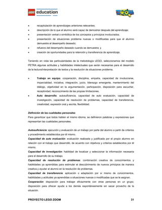 •        recapitulación de aprendizajes anteriores relevantes;
•        descripción de lo que el alumno será capaz de demostrar después del aprendizaje;
•        presentación verbal o simbólica de los conceptos y principios involucrados;
•        presentación de situaciones problema nuevas o modificadas para que el alumno
         demuestre el desempeño deseado;
•        refuerzo del desempeño deseado cuando se demuestra; y
•        creación de oportunidades para la retención y transferencia de aprendizaje.


Teniendo en vista las particularidades de la metodología LEGO, seleccionamos del modelo
PETRA algunas actitudes y habilidades intelectuales que serán necesarias para el desarrollo
de la lectura/interpretación de textos y la resolución de situaciones problema.


•        Trabajo en equipo: cooperación, disciplina, empatía, capacidad de involucrarse,
         imparcialidad, iniciativa, integración, juicio, liderazgo emergente, mantenimiento del
         diálogo, objetividad en la argumentación, participación, disposición para escuchar,
         receptividad, reconocimiento de las propias limitaciones.
•        Auto desarrollo: autosuficiencia, capacidad de auto evaluación, capacidad de
         investigación, capacidad de resolución de problemas, capacidad de transferencia,
         creatividad, expresión oral y escrita, flexibilidad.


Definición de las cualidades personales
Para garantizar que todos hablen el mismo idioma, se definieron palabras y expresiones que
representan las cualidades personales.


Autosuficiencia: ejecución y evaluación de un trabajo por parte del alumno a partir de criterios
y procedimiento establecidos por él mismo.
Capacidad de auto evaluación: evaluación realizada y justificada por el propio alumno en
relación con el trabajo que desarrolló, de acuerdo con objetivos y criterios establecidos por él
mismo.
Capacidad de investigación: habilidad de localizar y seleccionar la información necesaria
para el desarrollo de su trabajo.
Capacidad de resolución de problemas: combinación creativa de conocimientos y
habilidades ya aprendidas para estimular el descubrimiento de nuevos principios de manera
creativa y ayudar al alumno en la resolución de problemas.
Capacidad de transferencia: aplicación o adaptación por sí mismo de conocimientos,
habilidades y actitudes ya aprendidas a situaciones nuevas o modificadas que se le asignan.
Cooperación: disposición para trabajar eficazmente con otras personas en un grupo;
disposición para ofrecer ayuda a los demás espontáneamente sin sacar provecho de la
situación.


PROYECTO LEGO ZOOM                                                                            31
 