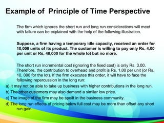 Example of Principle of Time Perspective
The firm which ignores the short run and long run considerations will meet
with failure can be explained with the help of the following illustration.
Suppose, a firm having a temporary idle capacity, received an order for
10,000 units of its product. The customer is willing to pay only Rs. 4.00
per unit or Rs. 40,000 for the whole lot but no more.
The short run incremental cost (ignoring the fixed cost) is only Rs. 3.00.
Therefore, the contribution to overhead and profit is Rs. 1.00 per unit (or Rs.
10, 000 for the lot). If the firm executes this order, it will have to face the
following repercussion in the long run:
a) It may not be able to take up business with higher contributions in the long run.
b) The other customers may also demand a similar low price.
c) The image of the firm may be spoilt in the business community.
d) The long run effects of pricing below full cost may be more than offset any short
run gain.
 