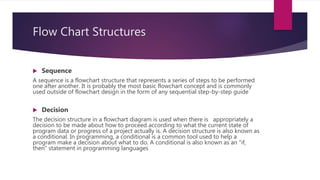 Flow Chart Structures
 Sequence
A sequence is a flowchart structure that represents a series of steps to be performed
one after another. It is probably the most basic flowchart concept and is commonly
used outside of flowchart design in the form of any sequential step-by-step guide
 Decision
The decision structure in a flowchart diagram is used when there is appropriately a
decision to be made about how to proceed according to what the current state of
program data or progress of a project actually is. A decision structure is also known as
a conditional. In programming, a conditional is a common tool used to help a
program make a decision about what to do. A conditional is also known as an "if,
then" statement in programming languages
 