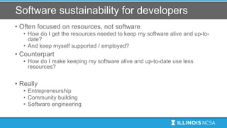 Software sustainability for developers
• Often focused on resources, not software
• How do I get the resources needed to keep my software alive and up-to-
date?
• And keep myself supported / employed?
• Counterpart
• How do I make keeping my software alive and up-to-date use less
resources?
• Really
• Entrepreneurship
• Community building
• Software engineering
 