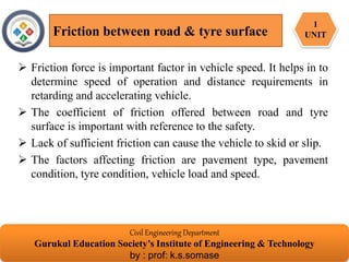  Friction force is important factor in vehicle speed. It helps in to
determine speed of operation and distance requirements in
retarding and accelerating vehicle.
 The coefficient of friction offered between road and tyre
surface is important with reference to the safety.
 Lack of sufficient friction can cause the vehicle to skid or slip.
 The factors affecting friction are pavement type, pavement
condition, tyre condition, vehicle load and speed.
Friction between road & tyre surface
Civil Engineering Department
Gurukul Education Society’s Institute of Engineering & Technology
by : prof: k.s.somase
1
UNIT
 