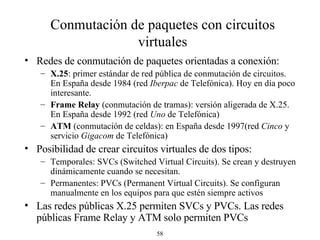 Conmutación de paquetes con circuitos virtuales Redes de conmutación de paquetes  orientadas a conexión : X.25 :  primer estándar de red pública de conmutación de circuitos. E n España desde 1984 (red  Iberpac  de Telefónica ) . Hoy en día poco interesante. Frame Relay  (conmutación de tramas):  versión aligerada de X.25. E n España desde 1992 (red  Uno  de Telefónica ) ATM  (conmutación de celdas): en España desde 199 7 (red  Cinco   y servicio  Gigacom  de Telefónica ) Posibilidad de crear circuitos virtuales de dos tipos: Temporales: SVCs (Switched Virtual Circuits) . Se crean y destruyen dinámicamente cuando se necesitan. Permanentes: PVCs (Permanent Virtual Circuits) . Se configuran manualmente en los equipos para que estén siempre activos Las redes públicas X.25 permiten SVCs y PVCs. Las redes públicas Frame Relay y ATM solo permiten PVCs  
