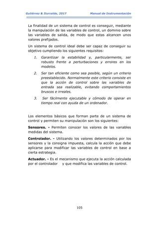 Gutiérrez & Iturralde, 2017 Manual de Instrumentación
105
La finalidad de un sistema de control es conseguir, mediante
la manipulación de las variables de control, un dominio sobre
las variables de salida, de modo que estas alcancen unos
valores prefijados.
Un sistema de control ideal debe ser capaz de conseguir su
objetivo cumpliendo los siguientes requisitos:
1. Garantizar la estabilidad y, particularmente, ser
robusto frente a perturbaciones y errores en los
modelos.
2. Ser tan eficiente como sea posible, según un criterio
preestablecido. Normalmente este criterio consiste en
que la acción de control sobre las variables de
entrada sea realizable, evitando comportamientos
bruscos e irreales.
3. Ser fácilmente ejecutable y cómodo de operar en
tiempo real con ayuda de un ordenador.
Los elementos básicos que forman parte de un sistema de
control y permiten su manipulación son los siguientes:
Sensores. - Permiten conocer los valores de las variables
medidas del sistema.
Controlador. - Utilizando los valores determinados por los
sensores y la consigna impuesta, calcula la acción que debe
aplicarse para modificar las variables de control en base a
cierta estrategia.
Actuador. - Es el mecanismo que ejecuta la acción calculada
por el controlador y que modifica las variables de control.
 