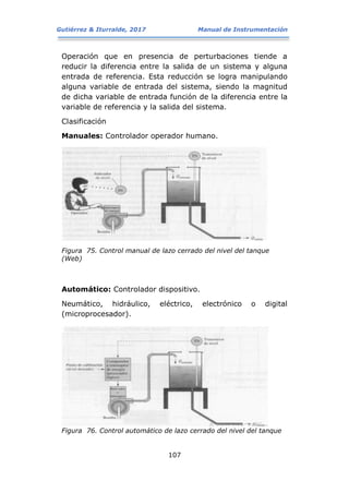Gutiérrez & Iturralde, 2017 Manual de Instrumentación
107
Operación que en presencia de perturbaciones tiende a
reducir la diferencia entre la salida de un sistema y alguna
entrada de referencia. Esta reducción se logra manipulando
alguna variable de entrada del sistema, siendo la magnitud
de dicha variable de entrada función de la diferencia entre la
variable de referencia y la salida del sistema.
Clasificación
Manuales: Controlador operador humano.
Figura 75. Control manual de lazo cerrado del nivel del tanque
(Web)
Automático: Controlador dispositivo.
Neumático, hidráulico, eléctrico, electrónico o digital
(microprocesador).
Figura 76. Control automático de lazo cerrado del nivel del tanque
 