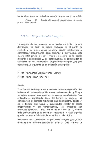 Gutiérrez & Iturralde, 2017 Manual de Instrumentación
115
tomando el error de estado originado desviación en la señal.
Figura 83. Teoría de control proporcional o acción
proporcional (Web)
5.3.3. Proporcional + Integral.
La mayoría de los procesos no se pueden controlar con una
desviación, es decir, se deben controlar en el punto de
control, y en estos casos se debe añadir inteligencia al
controlador proporcional, para eliminar la desviación. Esta
nueva inteligencia o nuevo modo de control es la acción
integral o de reajuste y, en consecuencia, el controlador se
convierte en un controlador proporcional-integral (pi) (ver
figura 84).La siguiente es su ecuación descriptiva:
MT=M+KC*CR*RT-CR+KC*ΤI*RT-CR*DT
MT=M+KC*ET+KC*ΤI*ET*DT
Donde:
Ti = Tiempo de integración o reajuste minutos/repetición. Por
lo tanto, el controlador pi tiene dos parámetros, kc, y Ti, que
se deben ajustar para obtener un control satisfactorio. Para
entender el significado físico del tiempo de reajuste, τi,
considérese el ejemplo hipotético que se muestra, donde 7,
es el tiempo que toma al controlador repetir la acción
proporcional y, en consecuencia, las unidades son
minutos/repetición. Tanto menor es el valor de τi, cuanto
más pronunciada es la curva de respuesta, lo cual significa
que la respuesta del controlador se hace más rápida.
Respuesta del controlador proporcional integral (pi) (acción
directa) a un cambio escalón en el error. Otra manera de
 