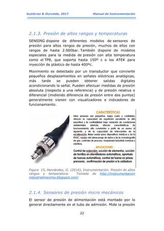 Gutiérrez & Iturralde, 2017 Manual de Instrumentación
22
2.1.3. Presión de altos rangos y temperaturas
SENSING dispone de diferentes modelos de sensores de
presión para altos rangos de presión, muchos de ellos con
rangos de hasta 2.000bar. También dispone de modelos
especiales para la medida de presión con alta temperatura
como el TP8, que soporta hasta 150º c o los ATEK para
inyección de plástico de hasta 400ºc.
Movimiento es detectado por un transductor que convierte
pequeños desplazamientos en señales eléctricas analógicas,
más tarde se pueden obtener salidas digitales
acondicionando la señal. Pueden efectuar medidas de presión
absoluta (respecto a una referencia) y de presión relativa o
diferencial (midiendo diferencia de presión entre dos puntos)
generalmente vienen con visualizadores e indicadores de
funcionamiento.
Figura 15. Hernández, G. (2016), Instrumentación. Presión de altos
rangos y temperatura. Tomado de http://instrumentacion
industrialmaxima.blogspot.com/
2.1.4. Sensores de presión micro mecánicos
El sensor de presión de alimentación está montado por lo
general directamente en el tubo de admisión. Mide la presión
 