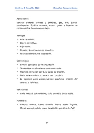 Gutiérrez & Iturralde, 2017 Manual de Instrumentación
54
Aplicaciones
Servicio general, aceites y petróleo, gas, aire, pastas
semilíquidas, líquidos espesos, vapor, gases y líquidos no
condensables, líquidos corrosivos.
Ventajas
 Alta capacidad.
 Cierre hermético.
 Bajo costo.
 Diseño y funcionamiento sencillos.
 Poca resistencia a la circulación.
Desventajas
 Control deficiente de la circulación.
 Se requiere mucha fuerza para accionarla.
 Produce cavitación con baja caída de presión.
 Debe estar cubierta o cerrada por completo.
 La posición para estrangulación producirá erosión del
asiento y del disco.
Variaciones
 Cuña maciza, cuña flexible, cuña dividida, disco doble.
Materiales
 Cuerpo: bronce, hierro fundido, hierro, acero forjado,
Monel, acero fundido, acero inoxidable, plástico de PVC.
 