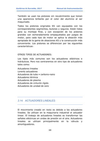 Gutiérrez & Iturralde, 2017 Manual de Instrumentación
68
También se usan los pistones sin recubrimiento que tienen
una apariencia brillante por el color del aluminio al ser
maquinado.
Todos los pistones originales KS van equipados con los
correspondientes segmentos, bulones y seguros. Están listos
para su montaje ﬁnal, y con excepción de los pistones
grandes van esmeradamente empaquetados por juegos de
motor, para cada tipo de motor se aplica la aleación más
apropiada de la gama de aleaciones KS y la construcción más
conveniente. Los pistones se diferencian por las siguientes
características:
OTROS TIPOS DE ACTUADORES:
Los tipos más comunes son los actuadores eléctricos e
hidráulicos. Pero nos centraremos en otro tipo de actuadores
tales como:
Actuadores lineales
Lorentz actuadores
Actuadores de tubo • carbono-nano
Actuadores térmica
Actuadores de plasma
Actuadores de cinturón rígido
Actuadores de unidad de cero
3.14. ACTUADORES LINEALES:
El movimiento creado en recto es debido a los actuadores
lineales. Se utilizan en la maquinaria industrial el actuador
linear. El trabajo de actuadores lineales es transformar las
señales eléctricas en ondas de presión en el aire. Actuadores
lineales se utilizan principalmente en la válvula y
amortiguadores.
 
