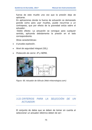 Gutiérrez & Iturralde, 2017 Manual de Instrumentación
75
fuerza de este muelle una vez que la presión deja de
aplicarse.
En aplicaciones donde la fuerza de actuación es demasiado
grande como para usar muelles, puede recurrirse a un
contrapeso, que por efecto de la gravedad actúa sobre el
actuador.
-Doble efecto: La actuación se consigue para cualquier
sentido, aplicando debidamente la presión en el lado
correspondiente.
Otras características:
 A prueba explosión.
 Nivel de seguridad integral (SIL).
 Protección de cierre: IP y NEMA.
Figura 60. Actuador de Válvula (Web mitecnologico.com)
3.22.CRITERIOS PARA LA SELECCIÓN DE UN
ACTUADOR:
El conjunto de datos que se deben de tomar en cuenta al
seleccionar un actuador eléctrico deben de ser:
 