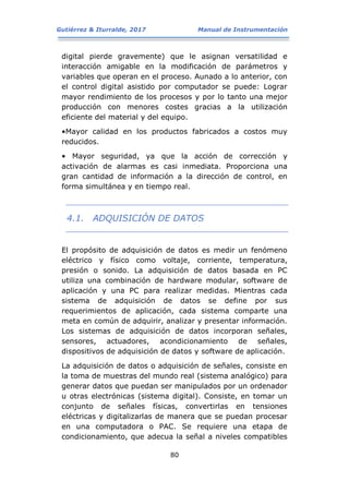 Gutiérrez & Iturralde, 2017 Manual de Instrumentación
80
digital pierde gravemente) que le asignan versatilidad e
interacción amigable en la modificación de parámetros y
variables que operan en el proceso. Aunado a lo anterior, con
el control digital asistido por computador se puede: Lograr
mayor rendimiento de los procesos y por lo tanto una mejor
producción con menores costes gracias a la utilización
eficiente del material y del equipo.
•Mayor calidad en los productos fabricados a costos muy
reducidos.
• Mayor seguridad, ya que la acción de corrección y
activación de alarmas es casi inmediata. Proporciona una
gran cantidad de información a la dirección de control, en
forma simultánea y en tiempo real.
4.1. ADQUISICIÓN DE DATOS
El propósito de adquisición de datos es medir un fenómeno
eléctrico y físico como voltaje, corriente, temperatura,
presión o sonido. La adquisición de datos basada en PC
utiliza una combinación de hardware modular, software de
aplicación y una PC para realizar medidas. Mientras cada
sistema de adquisición de datos se define por sus
requerimientos de aplicación, cada sistema comparte una
meta en común de adquirir, analizar y presentar información.
Los sistemas de adquisición de datos incorporan señales,
sensores, actuadores, acondicionamiento de señales,
dispositivos de adquisición de datos y software de aplicación.
La adquisición de datos o adquisición de señales, consiste en
la toma de muestras del mundo real (sistema analógico) para
generar datos que puedan ser manipulados por un ordenador
u otras electrónicas (sistema digital). Consiste, en tomar un
conjunto de señales físicas, convertirlas en tensiones
eléctricas y digitalizarlas de manera que se puedan procesar
en una computadora o PAC. Se requiere una etapa de
condicionamiento, que adecua la señal a niveles compatibles
 