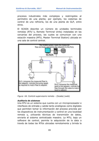 Gutiérrez & Iturralde, 2017 Manual de Instrumentación
89
procesos industriales más complejos y restringidos al
perímetro de una planta; por ejemplo, los sistemas de
control de una refinería, los de una planta de GLP, entre
otros.
El SCADA describe un número de unidades terminales
remotas (RTU´s, Remote Terminal Units) instaladas en las
cercanías del proceso, las cuales se comunican con una
estación maestra (MTU, Master Terminal Station) ubicada en
una sala de control central.
Figura 64. Control supervisorio remoto - (Scada) (web)
Auditoria de sistemas
Una RTU es un sistema que cuenta con un microprocesador e
interfaces de entrada y salida tanto analógicas como digitales
que permiten tomar la información del proceso provista por
los dispositivos de instrumentación y control en una localidad
remota y, utilizando técnicas de transmisión de datos,
enviarla al sistema centralizado maestro. La MTU, bajo un
software de control, permite la adquisición de la data a
través de todas las RTUs ubicadas remotamente y brinda la
 