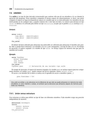 268 Fundamentos de programación
7.9. UNIONES
Una unión es un tipo de dato derivado (estructurado) que contiene sólo uno de sus miembros a la vez durante la
ejecución del programa. Estos miembros comparten el mismo espacio de almacenamiento; es decir, una unión
comparte el espacio en lugar de desperdiciar espacio en variables que no se están utilizando. Los miembros de una
unión pueden ser de cualquier tipo, y pueden contener dos o más tipos de datos. La sintaxis para declarar un tipo
union es idéntica a la utilizada para definir un tipo estructura, excepto que la palabra union sustituye a es-
tructura:
Sintaxis
union nombre
tipo_dato1 identificador1
tipo_dato2 identificador2
…
fin_union
El número de bytes utilizado para almacenar una unión debe ser suficiente para almacenar el miembro más gran-
de. Sólo se puede hacer referencia a un miembro a la vez y, por consiguiente, a un tipo de dato a la vez. En tiempo
de ejecución, el espacio asignado a la variable de tipo union no incluye espacio de memoria más que para un
miembro de la unión.
Ejemplo
union TipoPeso
entero Toneladas
real Kilos
real Gramos
fin_union
TipoPeso peso // Declaración de una variable tipo unión
En tiempo de ejecución, el espacio de memoria asignado a la variable peso no incluye espacio para tres compo-
nentes distintos; en cambio, peso puede contener uno de los siguientes valores: entero o real.
El acceso a un miembro de la unión se realiza con el operador de acceso a miembros (punto, .)
peso.Toneladas = 325
Una unión es similar a una estructura con la diferencia de que sólo se puede almacenar en memoria de modo
simultáneo un único miembro o campo, al contrario que la estructura que almacena espacio de memoria para
todos sus miembros.
7.9.1. Unión versus estructura
Una estructura se utiliza para definir un tipo de dato con diferentes miembros. Cada miembro ocupa una posición
independiente de memoria
estructura rectángulo
inicio
entero: anchura
entero: altura
fin_estructura
 