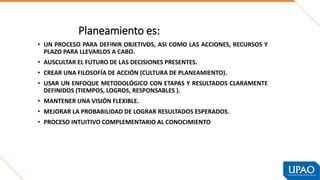 Planeamiento es:
• UN PROCESO PARA DEFINIR OBJETIVOS, ASI COMO LAS ACCIONES, RECURSOS Y
PLAZO PARA LLEVARLOS A CABO.
• AUSCULTAR EL FUTURO DE LAS DECISIONES PRESENTES.
• CREAR UNA FILOSOFÍA DE ACCIÓN (CULTURA DE PLANEAMIENTO).
• USAR UN ENFOQUE METODOLÓGICO CON ETAPAS Y RESULTADOS CLARAMENTE
DEFINIDOS (TIEMPOS, LOGROS, RESPONSABLES ).
• MANTENER UNA VISIÓN FLEXIBLE.
• MEJORAR LA PROBABILIDAD DE LOGRAR RESULTADOS ESPERADOS.
• PROCESO INTUITIVO COMPLEMENTARIO AL CONOCIMIENTO
 