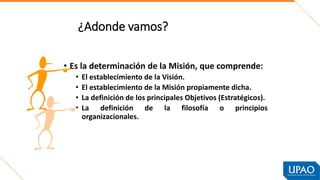 ¿Adonde vamos?
• Es la determinación de la Misión, que comprende:
• El establecimiento de la Visión.
• El establecimiento de la Misión propiamente dicha.
• La definición de los principales Objetivos (Estratégicos).
• La definición de la filosofía o principios
organizacionales.
 