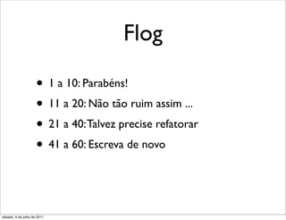 Flog

                     • 1 a 10: Parabéns!
                     • 11 a 20: Não tão ruim assim ...
                     • 21 a 40: Talvez precise refatorar
                     • 41 a 60: Escreva de novo
                     • 61 a 100: WTF are you trying to do?

sábado, 9 de julho de 2011
 