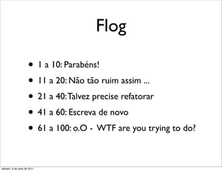 Flog

                     • 1 a 10: Parabéns!
                     • 11 a 20: Não tão ruim assim ...
                     • 21 a 40: Talvez precise refatorar
                     • 41 a 60: Escreva de novo
                     • 61 a 100: o.O - WTF are you trying to do?

sábado, 9 de julho de 2011
 