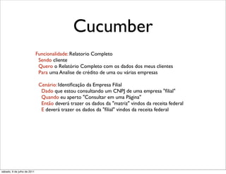 Cucumber
                             Funcionalidade: Relatorio Completo
                              Sendo cliente
                              Quero o Relatório Completo com os dados dos meus clientes
                              Para uma Analise de crédito de uma ou várias empresas

                              Cenário: Identiﬁcação da Empresa Filial
                               Dado que estou consultando um CNPJ de uma empresa "ﬁlial"
                               Quando eu aperto "Consultar em uma Página"
                               Então deverá trazer os dados da "matriz" vindos da receita federal
                               E deverá trazer os dados da "ﬁlial" vindos da receita federal




sábado, 9 de julho de 2011
 