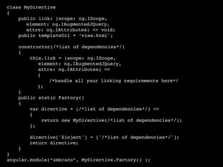 class MyDirective
{
public link: (scope: ng.IScope,
element: ng.IAugmentedJQuery,
attrs: ng.IAttributes) => void;
public templateUrl = ‘view.html';
constructor(/*list of dependencies*/)
{
this.link = (scope: ng.IScope,
element: ng.IAugmentedJQuery,
attrs: ng.IAttributes) =>
{
/*handle all your linking requirements here*/
};
}
public static Factory()
{
var directive = (/*list of dependencies*/) =>
{
return new MyDirective(/*list of dependencies*/);
};
directive['$inject'] = ['/*list of dependencies*/'];
return directive;
}
}
angular.module(“umbraco”, MyDirective.Factory() );
 