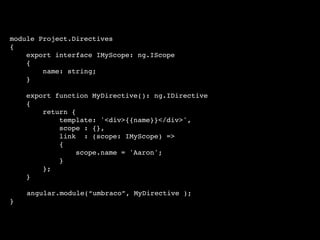 module Project.Directives
{
export interface IMyScope: ng.IScope
{
name: string;
}
export function MyDirective(): ng.IDirective
{
return {
template: '<div>{{name}}</div>',
scope : {},
link : (scope: IMyScope) =>
{
scope.name = 'Aaron';
}
};
}
angular.module(“umbraco”, MyDirective );
}
 