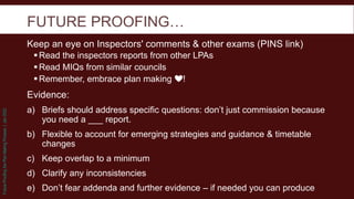 Future
Proofing
the
Plan
Making
Process
|
Jan
2022
FUTURE PROOFING…
Keep an eye on Inspectors' comments & other exams (PINS link)
Read the inspectors reports from other LPAs
Read MIQs from similar councils
Remember, embrace plan making ❤!
Evidence:
a) Briefs should address specific questions: don’t just commission because
you need a ___ report.
b) Flexible to account for emerging strategies and guidance & timetable
changes
c) Keep overlap to a minimum
d) Clarify any inconsistencies
e) Don’t fear addenda and further evidence – if needed you can produce
 