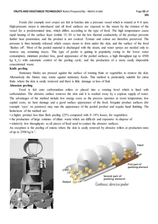 FRUITS AND VEGETABLES TECHNOLOGY NotesPreparedBy: - Mohit Jindal Page 23 of
101
Foods (for example root crops) are fed in batches into a pressure vessel which is rotated at 4–6 rpm.
High-pressure steam is introduced and all food surfaces are exposed to the steam by the rotation of the
vessel for a predetermined time, which differs according to the type of food. The high temperatures cause
rapid heating of the surface layer (within 15–30 s) but the low thermal conductivity of the product prevents
further heat penetration, and the product is not cooked. Texture and colour are therefore preserved. The
pressure is then instantly released which causes steam to form under the skin, and the surface of the food
‘flashes off’. Most of the peeled material is discharged with the steam, and water sprays are needed only to
remove any remaining traces. This type of peeler is gaining in popularity owing to the lower water
consumption, minimum product loss, good appearance of the peeled surfaces, a high throughput (up to 4500
kg h_1) with automatic control of the peeling cycle, and the production of a more easily disposable
concentrated waste.
Knife peeling
Stationary blades are pressed against the surface of rotating fruits or vegetables to remove the skin.
Alternatively the blades may rotate against stationary foods. This method is particularly suitable for citrus
fruits where the skin is easily removed and there is little damage or loss of fruit.
Abrasion peeling
Food is fed onto carborundum rollers or placed into a rotating bowl which is lined with
carborundum. The abrasive surface removes the skin and it is washed away by a copious supply of water.
The advantages of the method include low energy costs as the process operates at room temperature, low
capital costs, no heat damage and a good surface appearance of the food. Irregular product surfaces (for
example ‘eyes’ on potatoes) may mar the appearance of the peeled product and require hand finishing. The
limitations of the method are:
• a higher product loss than flash peeling (25% compared with 8–18% losses, for vegetables)
• the production of large volumes of dilute waste which are difficult and expensive to dispose of
• relatively low throughputs as all pieces of food need to contact the abrasive surfaces.
An exception is the peeling of onions where the skin is easily removed by abrasive rollers at production rates
of up to 2500 kg h_1.
 