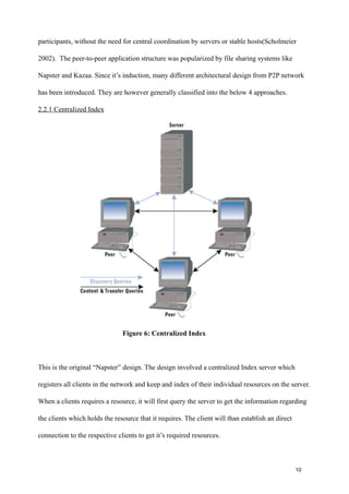 participants, without the need for central coordination by servers or stable hosts(Scholmeier

2002). The peer-to-peer application structure was popularized by file sharing systems like

Napster and Kazaa. Since it’s induction, many different architectural design from P2P network

has been introduced. They are however generally classified into the below 4 approaches.

2.2.1 Centralized Index




                               Figure 6: Centralized Index



This is the original “Napster” design. The design involved a centralized Index server which

registers all clients in the network and keep and index of their individual resources on the server.

When a clients requires a resource, it will first query the server to get the information regarding

the clients which holds the resource that it requires. The client will than establish an direct

connection to the respective clients to get it’s required resources.


!                                                  !                                                !
!                                                  !                                              10
 