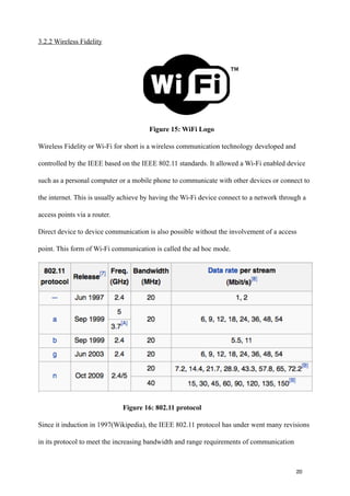 3.2.2 Wireless Fidelity




                                       Figure 15: WiFi Logo

Wireless Fidelity or Wi-Fi for short is a wireless communication technology developed and

controlled by the IEEE based on the IEEE 802.11 standards. It allowed a Wi-Fi enabled device

such as a personal computer or a mobile phone to communicate with other devices or connect to

the internet. This is usually achieve by having the Wi-Fi device connect to a network through a

access points via a router.

Direct device to device communication is also possible without the involvement of a access

point. This form of Wi-Fi communication is called the ad hoc mode.




                              Figure 16: 802.11 protocol

Since it induction in 1997(Wikipedia), the IEEE 802.11 protocol has under went many revisions

in its protocol to meet the increasing bandwidth and range requirements of communication


!                                               !                                             !
!                                               !                                           20
 