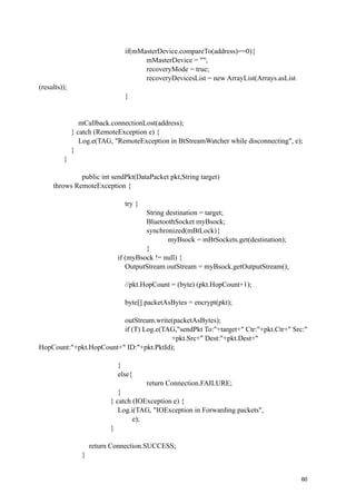 if(mMasterDevice.compareTo(address)==0){
                                     mMasterDevice = "";
                                     recoveryMode = true;
                                     recoveryDevicesList = new ArrayList(Arrays.asList
(results));
                               }


                 mCallback.connectionLost(address);
              } catch (RemoteException e) {
                 Log.e(TAG, "RemoteException in BtStreamWatcher while disconnecting", e);
              }
         }

              public int sendPkt(DataPacket pkt,String target)
     throws RemoteException {

                               try {
                                      String destination = target;
                                      BluetoothSocket myBsock;
                                      synchronized(mBtLock){
                                              myBsock = mBtSockets.get(destination);
                                      }
                             if (myBsock != null) {
                                OutputStream outStream = myBsock.getOutputStream();

                               //pkt.HopCount = (byte) (pkt.HopCount+1);

                               byte[] packetAsBytes = encrypt(pkt);

                         outStream.write(packetAsBytes);
                         if (T) Log.e(TAG,"sendPkt To:"+target+" Ctr:"+pkt.Ctr+" Src:"
                                        +pkt.Src+" Dest:"+pkt.Dest+"
HopCount:"+pkt.HopCount+" ID:"+pkt.PktId);

                             }
                             else{
                                       return Connection.FAILURE;
                              }
                           } catch (IOException e) {
                              Log.i(TAG, "IOException in Forwarding packets",
                                   e);
                           }

                     return Connection.SUCCESS;
                 }

!                                                 !                                        !
!                                                 !                                      60
 