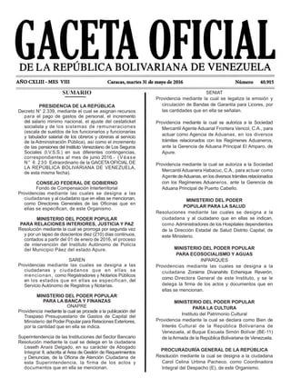 SENIAT
Providencia mediante la cual se legaliza la emisión y
circulación de Bandas de Garantía para Licores, por
las cantidades que en ella se señalan.
Providencia mediante la cual se autoriza a la Sociedad
Mercantil Agente Aduanal Frontera Vencol, C.A., para
actuar como Agencia de Aduanas, en los diversos
trámites relacionados con los Regímenes Aduaneros,
ante la Gerencia de Aduana Principal El Amparo, de
Apure.
Providencia mediante la cual se autoriza a la Sociedad
Mercantil Aduanera Habacuc, C.A., para actuar como
Agente deAduanas, en los diversos trámites relacionados
con los Regímenes Aduaneros, ante la Gerencia de
Aduana Principal de Puerto Cabello.
MINISTERIO DEL PODER
POPULAR PARA LA SALUD
Resoluciones mediante las cuales se designa a la
ciudadana y al ciudadano que en ellas se indican,
como Administradores de los Hospitales dependientes
de la Dirección Estadal de Salud Distrito Capital, de
este Ministerio.
MINISTERIO DEL PODER POPULAR
PARA ECOSOCIALISMO Y AGUAS
INPARQUES
Providencias mediante las cuales se designa a la
ciudadana Zoraima Divanahits Echenique Reverón,
como Directora General de este Instituto, y se le
delega la firma de los actos y documentos que en
ellas se mencionan.
MINISTERIO DEL PODER POPULAR
PARA LA CULTURA
Instituto del Patrimonio Cultural
Providencia mediante la cual se declara como Bien de
Interés Cultural de la República Bolivariana de
Venezuela, al Buque Escuela Simón Bolívar (BE-11)
de laArmada de la República Bolivariana de Venezuela.
PROCURADURÍA GENERAL DE LA REPÚBLICA
Resolución mediante la cual se designa a la ciudadana
Carol Celina Urbina Pacheco, como Coordinadora
Integral del Despacho (E), de este Organismo.
SUMARIO
PRESIDENCIA DE LA REPÚBLICA
Decreto N° 2.339, mediante el cual se asignan recursos
para el pago de gastos de personal, el incremento
del salario minimo nacional, el ajuste del cestaticket
socialista y de los sistemas de remuneraciones
(escala de sueldos de los funcionarios y funcionarias
y tabulador salarial de los obreros y obreras al servicio
de la Administración Pública), así como el incremento
de las pensiones del Instituto Venezolano de Los Seguros
Sociales (I.V.S.S.) en sus diferentes contingencias,
correspondientes al mes de junio 2016.- (Véase
N° 6.230 Extraordinario de la GACETA OFICIAL DE
LA REPÚBLICA BOLIVARIANA DE VENEZUELA,
de esta misma fecha).
CONSEJO FEDERAL DE GOBIERNO
Fondo de Compensación Interterritorial
Providencias mediante las cuales se designa a las
ciudadanas y al ciudadano que en ellas se mencionan,
como Directores Generales de las Oficinas que en
ellas se especifican, de este Organismo.
MINISTERIO DEL PODER POPULAR
PARA RELACIONES INTERIORES, JUSTICIA Y PAZ
Resolución mediante la cual se prorroga por segunda vez
y por un lapso de doscientos diez (210) días continuos,
contados a partir del 01 de enero de 2016, el proceso
de intervención del Instituto Autónomo de Policía
del Municipio Páez del estado Apure.
SAREN
Providencias mediante las cuales se designa a las
ciudadanas y ciudadanos que en ellas se
mencionan, como Registradores y Notarios Públicos
en los estados que en ellas se especifican, del
Servicio Autónomo de Registros y Notarías.
MINISTERIO DEL PODER POPULAR
PARA LA BANCA Y FINANZAS
ONAPRE
Providencia mediante la cual se procede a la publicación del
Traspaso Presupuestario de Gastos de Capital del
Ministerio del Poder Popular para Relaciones Exteriores,
por la cantidad que en ella se indica.
Superintendencia de las Instituciones del Sector Bancario
Resolución mediante la cual se delega en la ciudadana
Lisseth Anaís Delgado, en su carácter de Abogado
Integral II, adscrita al Área de Gestión de Requerimientos
y Denuncias, de la Oficina de Atención Ciudadana de
esta Superintendencia, la firma de los actos y
documentos que en ella se mencionan.
 