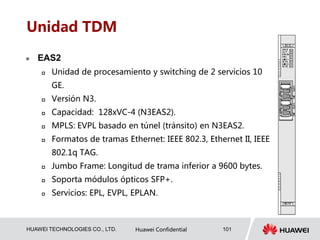 HUAWEI TECHNOLOGIES CO., LTD. Huawei Confidential 101
Unidad TDM
 EAS2
 Unidad de procesamiento y switching de 2 servicios 10
GE.
 Versión N3.
 Capacidad: 128xVC-4 (N3EAS2).
 MPLS: EVPL basado en túnel (tránsito) en N3EAS2.
 Formatos de tramas Ethernet: IEEE 802.3, Ethernet II, IEEE
802.1q TAG.
 Jumbo Frame: Longitud de trama inferior a 9600 bytes.
 Soporta módulos ópticos SFP+.
 Servicios: EPL, EVPL, EPLAN.
 