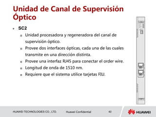 HUAWEI TECHNOLOGIES CO., LTD. Huawei Confidential 40
Unidad de Canal de Supervisión
Óptico
 SC2
 Unidad procesadora y regeneradora del canal de
supervisión óptico.
 Provee dos interfaces ópticas, cada una de las cuales
transmite en una dirección distinta.
 Provee una interfaz RJ45 para conectar el order wire.
 Longitud de onda de 1510 nm.
 Requiere que el sistema utilice tarjetas FIU.
 