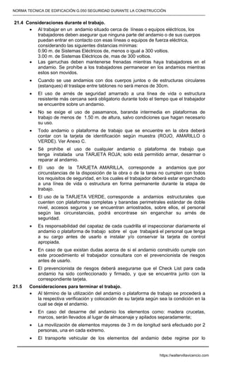 NORMA TECNICA DE EDIFICACIÓN G.050 SEGURIDAD DURANTE LA CONSTRUCCIÓN
-----------------------------------------------------------------------------------------------------------------------------------------------------------
21.4 Consideraciones durante el trabajo.
• Al trabajar en un andamio situado cerca de líneas o equipos eléctricos, los
trabajadores deben asegurar que ninguna parte del andamio o de sus cuerpos
puedan entrar en contacto con esas líneas o equipos de fuerza eléctrica,
considerando las siguientes distancias mínimas:
0.90 m. de Sistemas Eléctricos de, menos o igual a 300 voltios.
3.00 m. de Sistemas Eléctricos de, mas de 300 voltios.
• Las garruchas deben mantenerse frenadas mientras haya trabajadores en el
andamio. Se prohíbe a los trabajadores permanecer en los andamios mientras
estos son movidos.
• Cuando se use andamios con dos cuerpos juntos o de estructuras circulares
(estanques) él traslape entre tablones no será menos de 30cm.
• El uso de arnés de seguridad amarrado a una línea de vida o estructura
resistente más cercana será obligatorio durante todo el tiempo que el trabajador
se encuentre sobre un andamio.
• No se exige el uso de pasamanos, baranda intermedia en plataformas de
trabajo de menos de 1.50 m. de altura, salvo condiciones que hagan necesario
su uso.
• Todo andamio o plataforma de trabajo que se encuentre en la obra deberá
contar con la tarjeta de identificación según muestra (ROJO, AMARILLO ó
VERDE). Ver Anexo C.
• Sé prohíbe el uso de cualquier andamio o plataforma de trabajo que
tenga instalada una TARJETA ROJA; solo está permitido armar, desarmar o
reparar al andamio.
• El uso de la TARJETA AMARILLA, corresponde a andamios que por
circunstancias de la disposición de la obra o de la tarea no cumplen con todos
los requisitos de seguridad, en los cuales el trabajador deberá estar enganchado
a una línea de vida o estructura en forma permanente durante la etapa de
trabajo.
• El uso de la TARJETA VERDE, corresponde a andamios estructurales que
cuenten con plataformas completas y barandas perimetrales estándar de doble
nivel, accesos seguros y se encuentran arriostrados, sobre ellos, el personal
según las circunstancias, podrá encontrase sin enganchar su arnés de
seguridad.
• Es responsabilidad del capataz de cada cuadrilla el inspeccionar diariamente el
andamio o plataforma de trabajo sobre el que trabajará el personal que tenga
a su cargo antes de usarlo e instalar y/o conservar la tarjeta de control
apropiada.
• En caso de que existan dudas acerca de si el andamio construido cumple con
este procedimiento el trabajador consultara con el prevencionista de riesgos
antes de usarlo.
• El prevencionista de riesgos deberá asegurarse que el Check List para cada
andamio ha sido confeccionado y firmado, y que se encuentra junto con la
correspondiente tarjeta.
21.5 Consideraciones para terminar el trabajo.
• Al término de la utilización del andamio o plataforma de trabajo se procederá a
la respectiva verificación y colocación de su tarjeta según sea la condición en la
cual se deje el andamio.
• En caso del desarme del andamio los elementos como: madera crucetas,
marcos, serán llevados al lugar de almacenaje y apilados separadamente;
• La movilización de elementos mayores de 3 m de longitud será efectuado por 2
personas, una en cada extremo.
• El transporte vehicular de los elementos del andamio debe regirse por lo
https://waltervillavicencio.com
 
