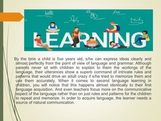 By the time a child is five years old, s/he can express ideas clearly and
almost perfectly from the point of view of language and grammar. Although
parents never sit with children to explain to them the workings of the
language, their utterances show a superb command of intricate rules and
patterns that would drive an adult crazy if s/he tried to memorize them and
use them accurately. When it comes to second language learning in
children, you will notice that this happens almost identically to their first
language acquisition. And even teachers focus more on the communicative
aspect of the language rather than on just rules and patterns for the children
to repeat and memorize. In order to acquire language, the learner needs a
source of natural communication.
 