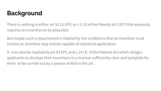 Background
There is nothing in either art 52 (1) EPC or s.1 (1) of the Patents Act 1977 that expressly
requires an invention to be plausible.
But maybe such a requirement is implied by the conditions that an invention must
involve an inventive step and be capable of industrial application.
It may also be implied by art 83 EPC and s.14 (3) of the Patents Act which obliges
applicants to disclose their inventions in a manner suﬀiciently clear and complete for
them to be carried out by a person skilled in the art.
 