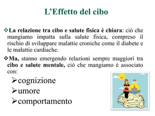 L’Effetto del cibo
La relazione tra cibo e salute fisica è chiara: ciò che
mangiamo impatta sulla salute fisica, compreso il
rischio di sviluppare malattie croniche come il diabete e
le malattie cardiache.
Ma, stanno emergendo relazioni sempre maggiori tra
cibo e salute mentale, ciò che mangiamo è associato
con:
cognizione
umore
comportamento
 