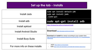 Set up the lab - Installs
Install Jadx
Install adb
Install apktool
https://ibotpeaches.github.io/Apktool/install/
Install Android Studio Download https://developer.android.com/studio
Install Burp Suite
Download and install the version according to your system here
https://portswigger.net/burp/releases/professional-community-2021-12-1?requestededition
=community
For more info on these installs
- JADX https://github.com/skylot/jadx
- ADB https://www.xda-developers.com/install-adb-windows-macos-linux/
sudo apt install default-jdk
sudo apt install jadx
./jadx-gui
sudo apt-get install adb
 
