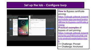 Set up the lab - Configure burp
How to Bypass certificate
pinning:
https://csbygb.gitbook.io/penti
ps/mobile-app-pentest/androi
d#how-to-bypass-certificate-p
inning
Practical examples of
bypass of cert pinning:
https://csbygb.gitbook.io/penti
ps/writeups/htbtracks/htb-intr
o-to-android-exploitation-trac
k
=> Challenge: Pinned
=> Challenge: Anchored
 